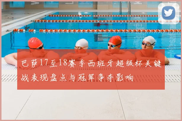 巴萨17至18赛季西班牙超级杯关键战表现盘点与冠军争夺影响