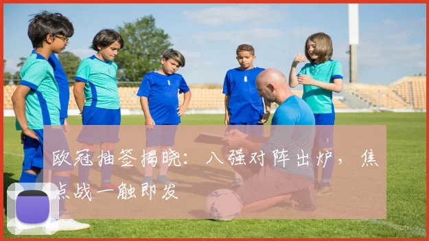 欧冠抽签揭晓：八强对阵出炉，焦点战一触即发