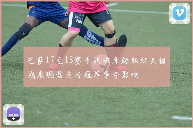 巴萨17至18赛季西班牙超级杯关键战表现盘点与冠军争夺影响