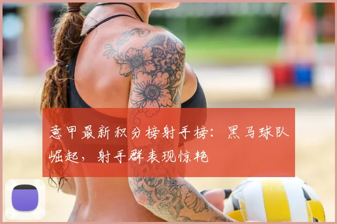 意甲最新积分榜射手榜：黑马球队崛起，射手群表现惊艳