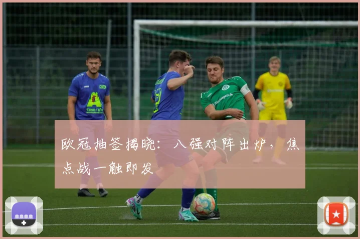 欧冠抽签揭晓：八强对阵出炉，焦点战一触即发