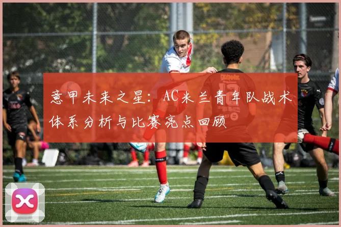 意甲未来之星：AC米兰青年队战术体系分析与比赛亮点回顾