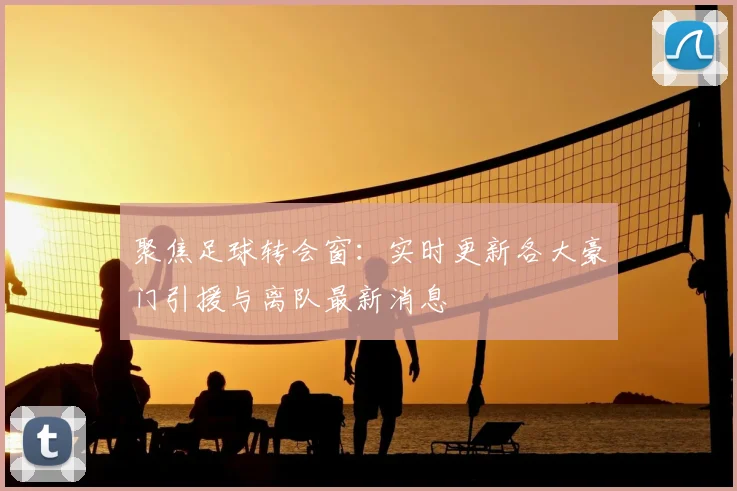 聚焦足球转会窗：实时更新各大豪门引援与离队最新消息